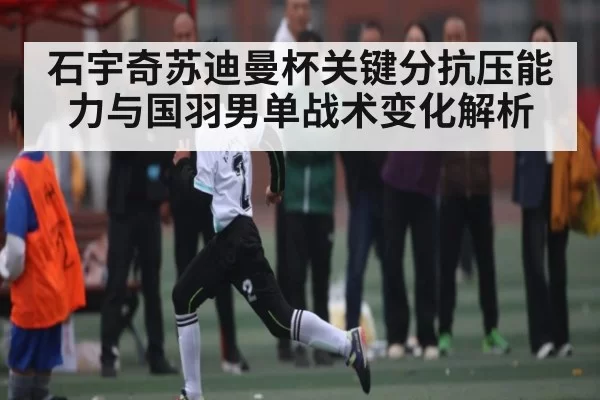石宇奇苏迪曼杯关键分抗压能力与国羽男单战术变化解析