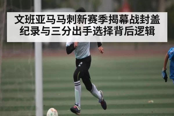 文班亚马马刺新赛季揭幕战封盖纪录与三分出手选择背后逻辑